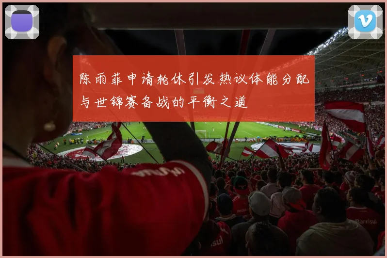 陈雨菲申请轮休引发热议体能分配与世锦赛备战的平衡之道