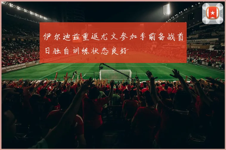 伊尔迪兹重返尤文参加季前备战首日独自训练状态良好