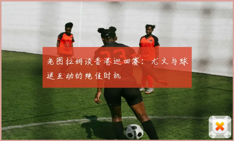 老图拉姆谈香港巡回赛：尤文与球迷互动的绝佳时机