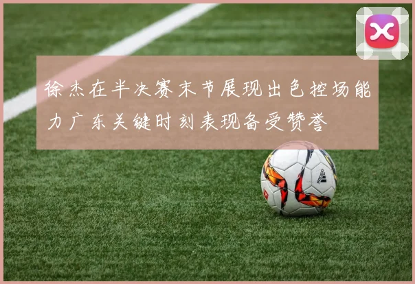 徐杰在半决赛末节展现出色控场能力广东关键时刻表现备受赞誉