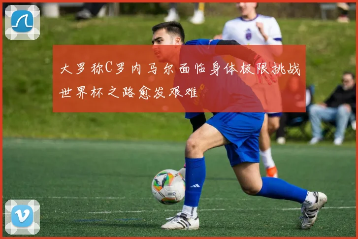 大罗称C罗内马尔面临身体极限挑战世界杯之路愈发艰难