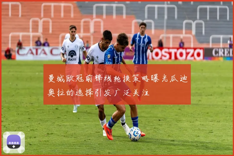 曼城欧冠前锋线轮换策略曝光瓜迪奥拉的选择引发广泛关注