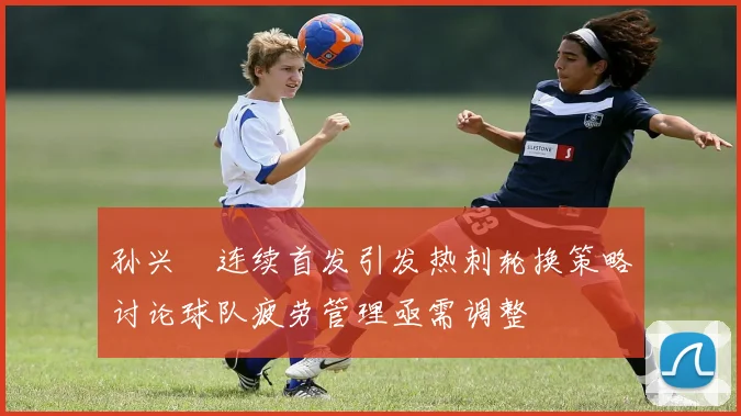 孙兴慜连续首发引发热刺轮换策略讨论球队疲劳管理亟需调整
