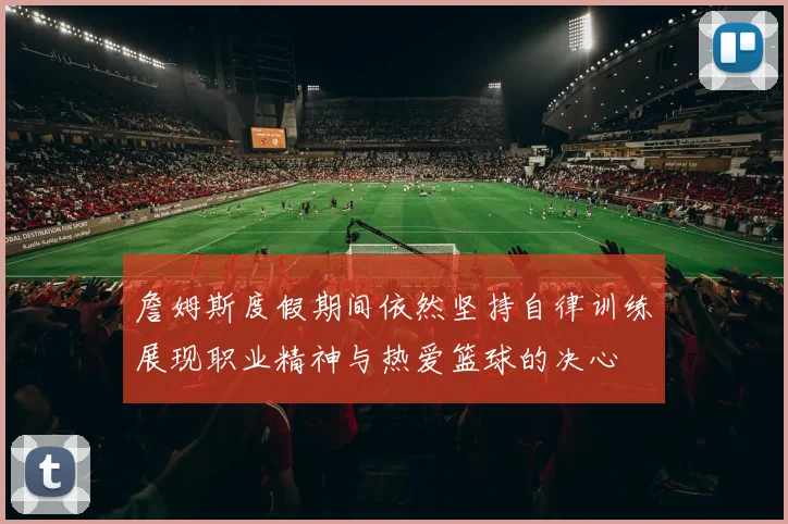 詹姆斯度假期间依然坚持自律训练展现职业精神与热爱篮球的决心