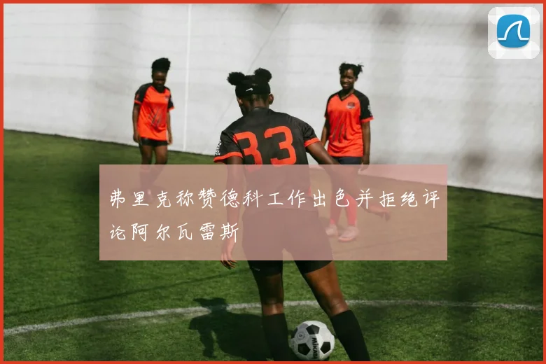 弗里克称赞德科工作出色并拒绝评论阿尔瓦雷斯
