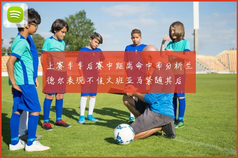 上赛季季后赛中距离命中率分析兰德尔表现不佳文班亚马紧随其后