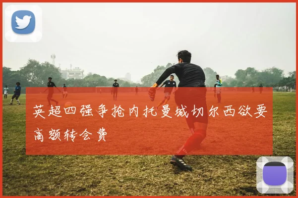 英超四强争抢内托曼城切尔西欲要高额转会费